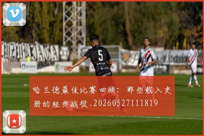 哈兰德最佳比赛回顾：那些载入史册的经典战役_20260527111819