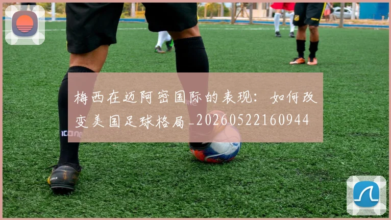 梅西在迈阿密国际的表现：如何改变美国足球格局_20260522160944