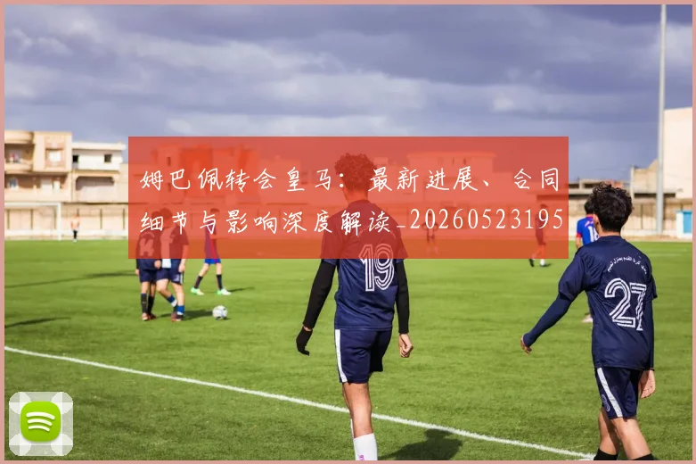 姆巴佩转会皇马：最新进展、合同细节与影响深度解读_20260523195703