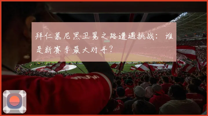 拜仁慕尼黑卫冕之路遭遇挑战：谁是新赛季最大对手？