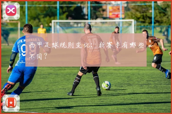 西甲足球规则变化：新赛季有哪些不同？