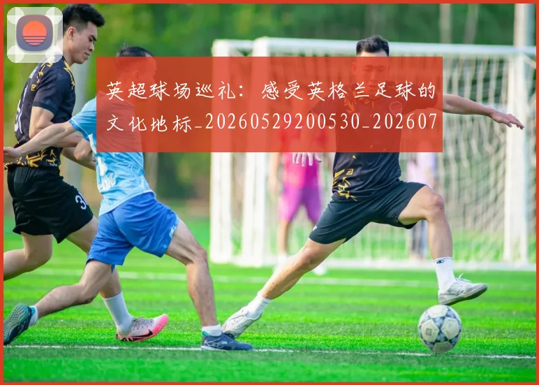 英超球场巡礼：感受英格兰足球的文化地标_20260529200530_20260702174137