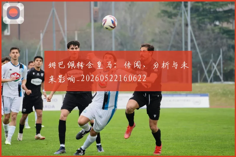 姆巴佩转会皇马：传闻、分析与未来影响_20260522160622