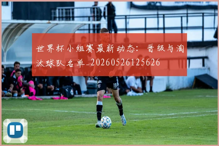 世界杯小组赛最新动态：晋级与淘汰球队名单_20260526125626