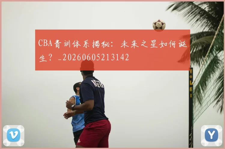 CBA青训体系揭秘：未来之星如何诞生？_20260605213142