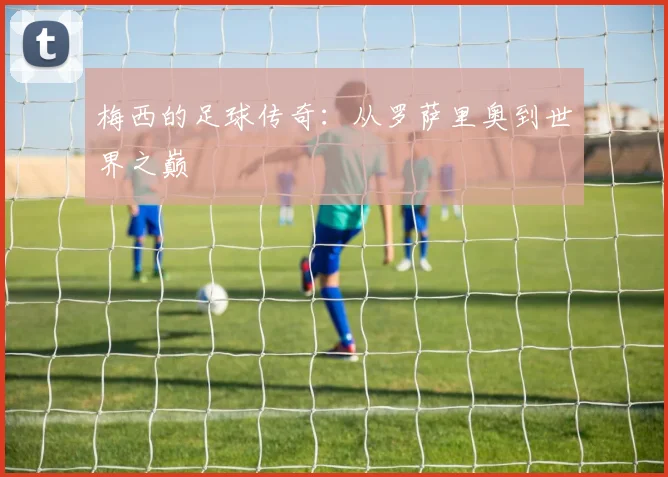 梅西的足球传奇:从罗萨里奥到世界之巅
