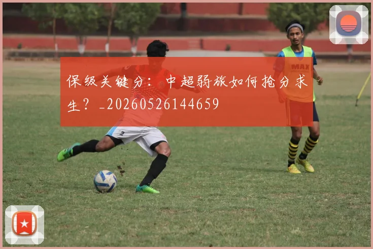 保级关键分:中超弱旅如何抢分求生?_20260526144659