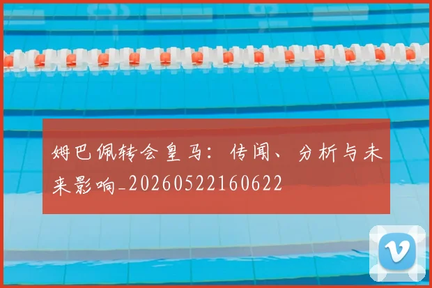 姆巴佩转会皇马：传闻、分析与未来影响_20260522160622
