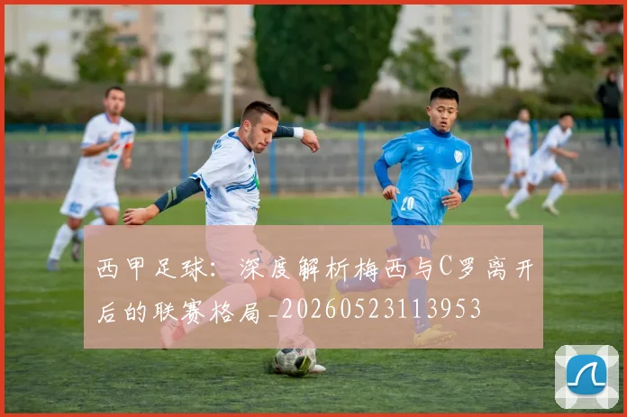 西甲足球：深度解析梅西与C罗离开后的联赛格局_20260523113953